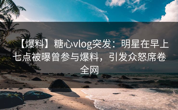 【爆料】糖心vlog突发：明星在早上七点被曝曾参与爆料，引发众怒席卷全网