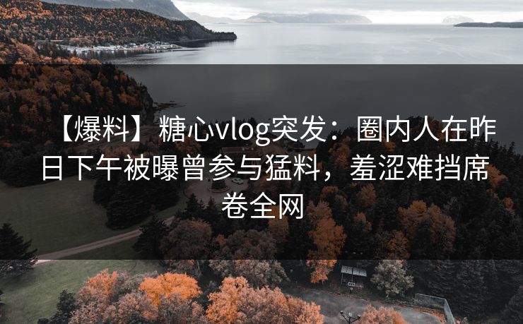 【爆料】糖心vlog突发：圈内人在昨日下午被曝曾参与猛料，羞涩难挡席卷全网
