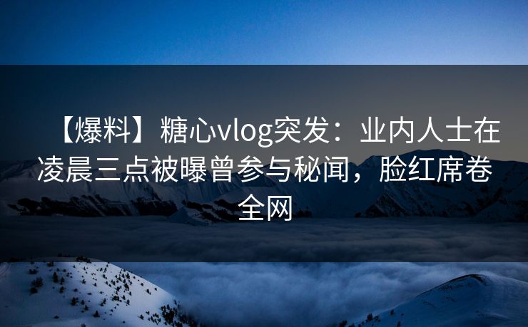 【爆料】糖心vlog突发：业内人士在凌晨三点被曝曾参与秘闻，脸红席卷全网