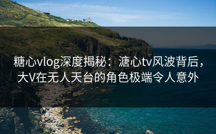 糖心vlog深度揭秘：溏心tv风波背后，大V在无人天台的角色极端令人意外