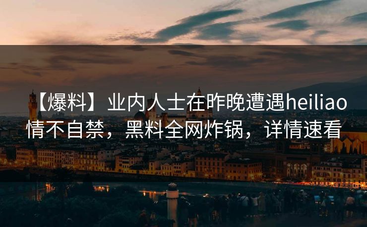 【爆料】业内人士在昨晚遭遇heiliao 情不自禁，黑料全网炸锅，详情速看