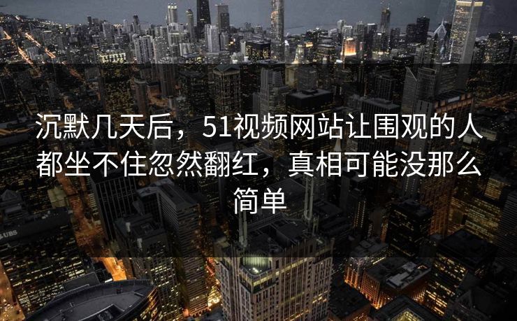 沉默几天后,51视频网站让围观的人都坐不住忽然翻红,真相可能没那么简单 沉默几天后,51视频网站让围观的人都坐不住忽然翻红,真相可能没那么简单