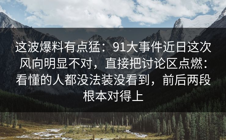 这波爆料有点猛:91大事件近日这次风向明显不对,直接把讨论区点燃:看懂的人都没法装没看到,前后两段根本对得上 这波爆料有点猛:91大事件近日这次风向明显不对,直接把讨论区点燃:看懂的人都没法装没看到,前后两段根本对得上