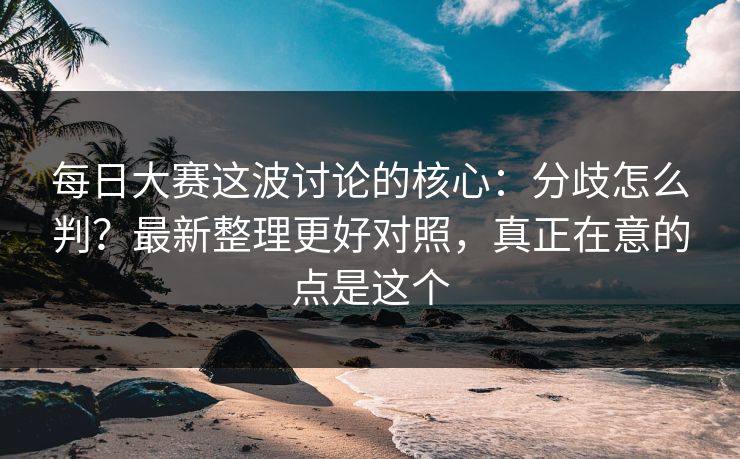 每日大赛这波讨论的核心：分歧怎么判？最新整理更好对照，真正在意的点是这个