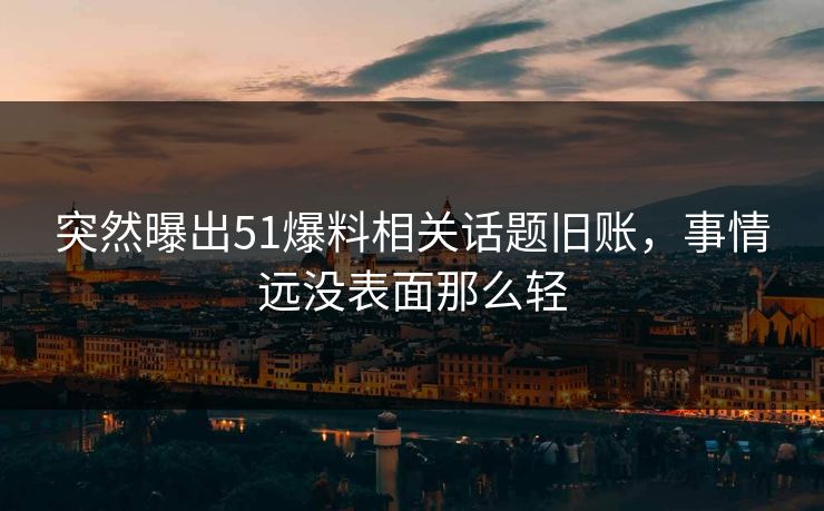 突然曝出51爆料相关话题旧账,事情远没表面那么轻 突然曝出51爆料相关话题旧账,事情远没表面那么轻