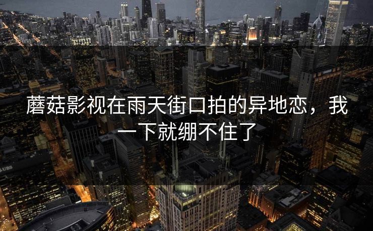 蘑菇影视在雨天街口拍的异地恋，我一下就绷不住了