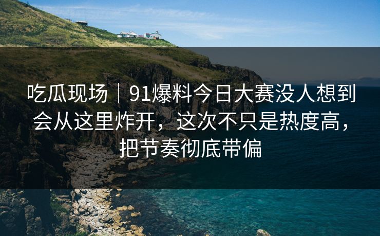吃瓜现场｜91爆料今日大赛没人想到会从这里炸开，这次不只是热度高，把节奏彻底带偏