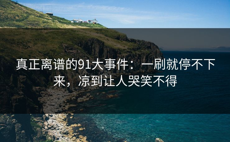 真正离谱的91大事件:一刷就停不下来,凉到让人哭笑不得 真正离谱的91大事件:一刷就停不下来,凉到让人哭笑不得