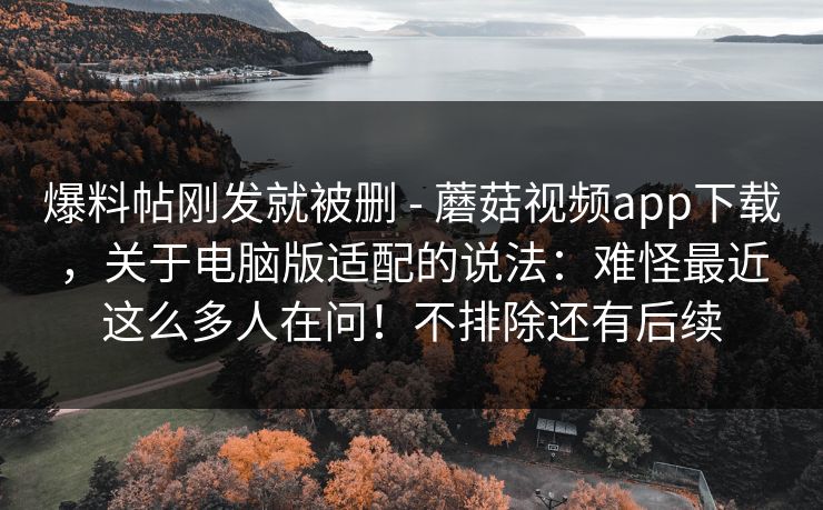 爆料帖刚发就被删 - 蘑菇视频app下载,关于电脑版适配的说法:难怪最近这么多人在问!不排除还有后续 爆料帖刚发就被删 - 蘑菇视频app下载,关于电脑版适配的说法:难怪最近这么多人在问!不排除还有后续