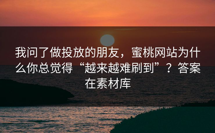 我问了做投放的朋友，蜜桃网站为什么你总觉得“越来越难刷到”？答案在素材库