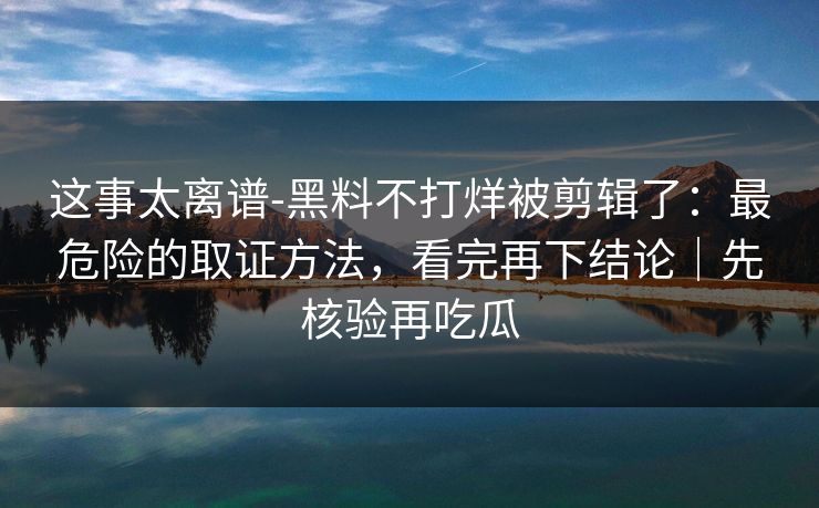 这事太离谱-黑料不打烊被剪辑了:最危险的取证方法,看完再下结论|先核验再吃瓜 这事太离谱-黑料不打烊被剪辑了:最危险的取证方法,看完再下结论|先核验再吃瓜